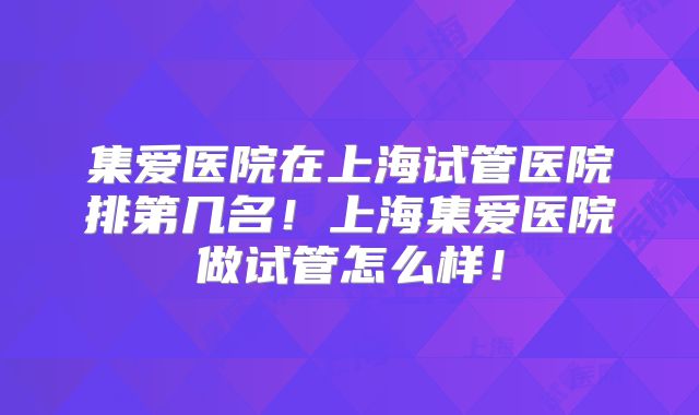 集爱医院在上海试管医院排第几名！上海集爱医院做试管怎么样！