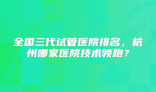 全国三代试管医院排名,杭州哪家医院技术领跑?