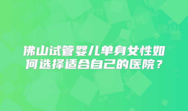 佛山试管婴儿单身女性如何选择适合自己的医院?