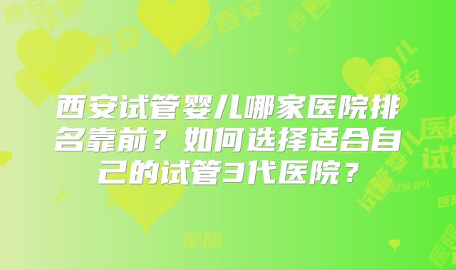 西安试管婴儿哪家医院排名靠前？如何选择适合自己的试管3代医院？