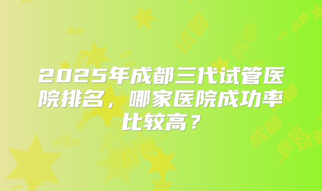 2025年成都三代试管医院排名，哪家医院成功率比较高？