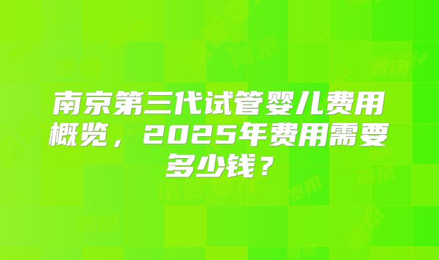 南京第三代试管婴儿费用概览,2025年费用需要多少钱?