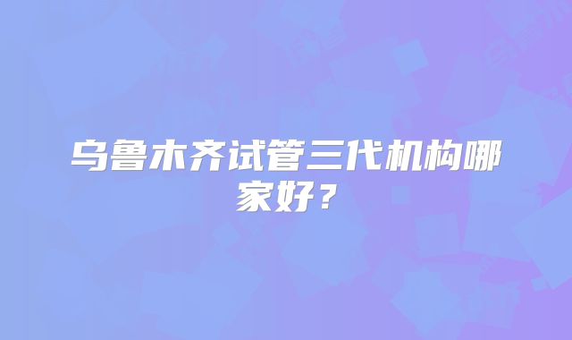乌鲁木齐试管三代机构哪家好？
