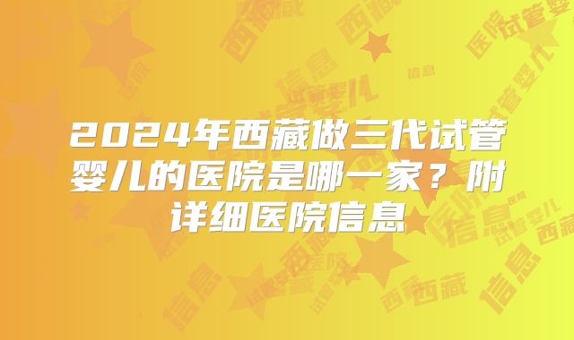 2024年西藏做三代试管婴儿的医院是哪一家？附详细医院信息