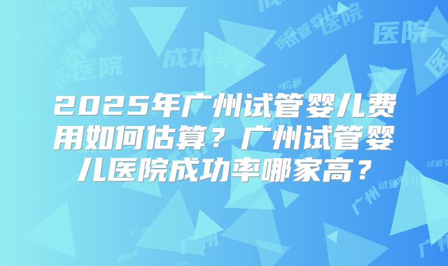 2025年广州试管婴儿费用如何估算?广州试管婴儿医院成功率哪家高?