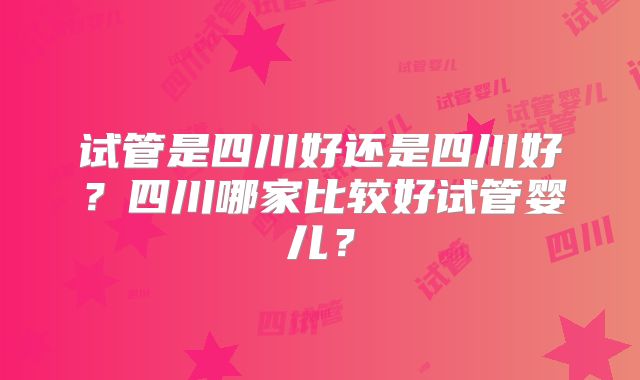 试管是四川好还是四川好？四川哪家比较好试管婴儿？