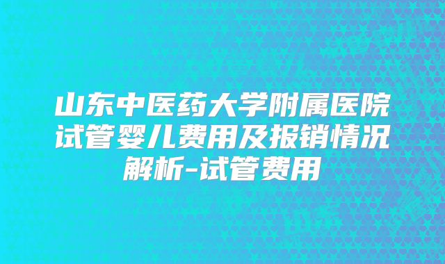 山东中医药大学附属医院试管婴儿费用及报销情况解析-试管费用