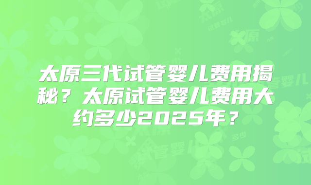 太原三代试管婴儿费用揭秘？太原试管婴儿费用大约多少2025年？
