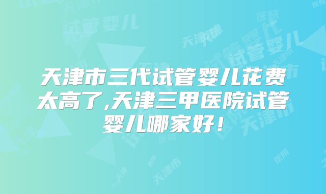 天津市三代试管婴儿花费太高了,天津三甲医院试管婴儿哪家好!