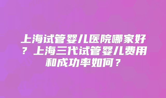 上海试管婴儿医院哪家好？上海三代试管婴儿费用和成功率如何？