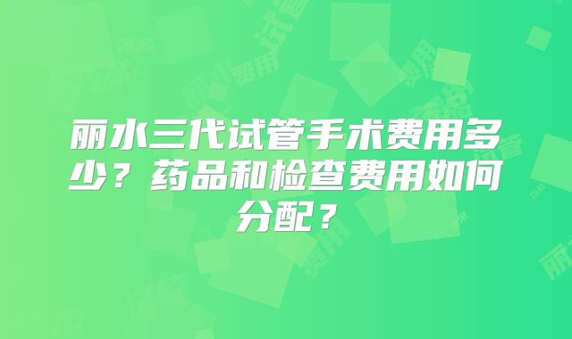 丽水三代试管手术费用多少?药品和检查费用如何分配?