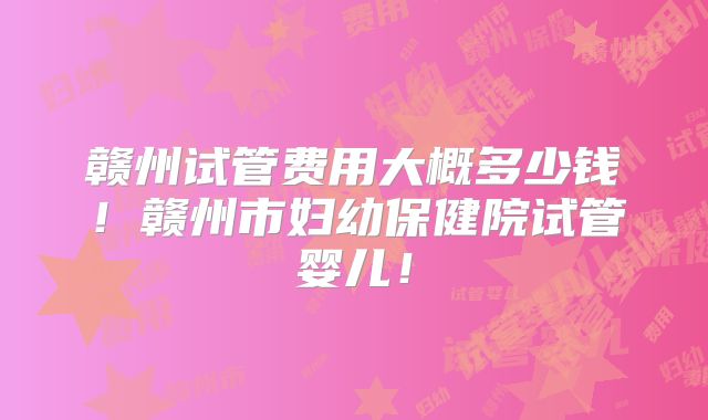 赣州试管费用大概多少钱!赣州市妇幼保健院试管婴儿!