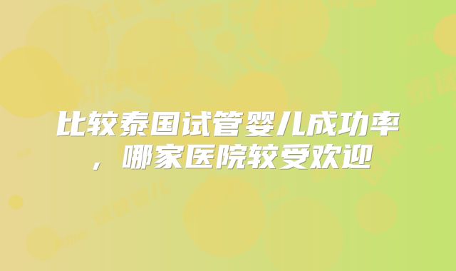 比较泰国试管婴儿成功率，哪家医院较受欢迎