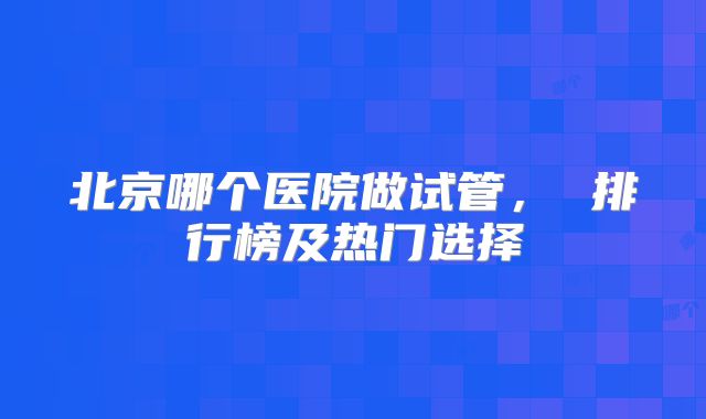 北京哪个医院做试管, 排行榜及热门选择