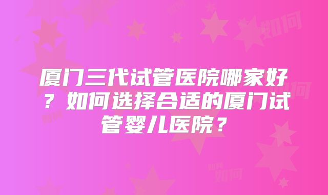 厦门三代试管医院哪家好？如何选择合适的厦门试管婴儿医院？