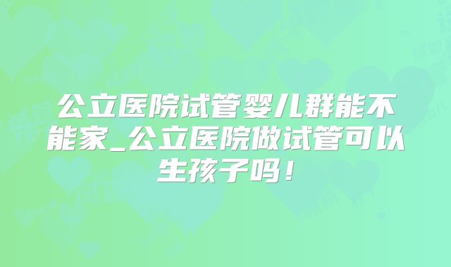 公立医院试管婴儿群能不能家_公立医院做试管可以生孩子吗!
