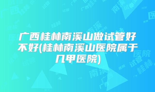 广西桂林南溪山做试管好不好(桂林南溪山医院属于几甲医院)