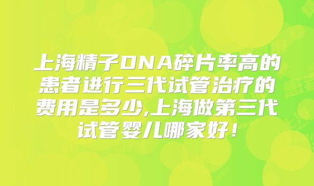 上海精子DNA碎片率高的患者进行三代试管治疗的费用是多少,上海做第三代试管婴儿哪家好!