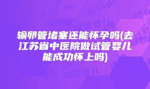 输卵管堵塞还能怀孕吗(去江苏省中医院做试管婴儿能成功怀上吗)