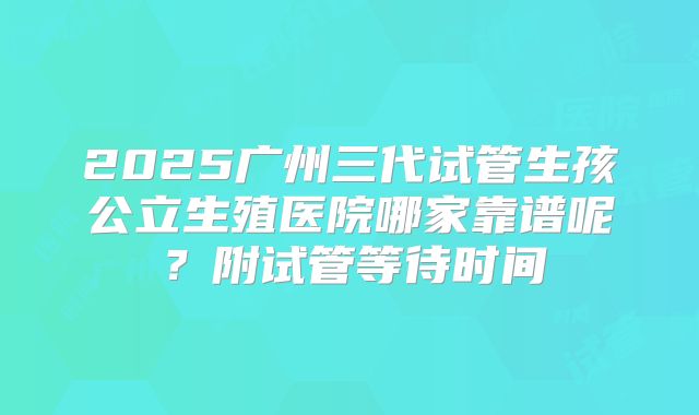 2025广州三代试管生孩公立生殖医院哪家靠谱呢？附试管等待时间