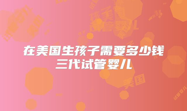在美国生孩子需要多少钱三代试管婴儿