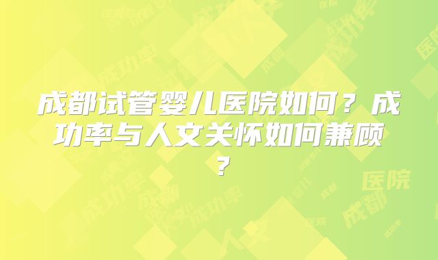成都试管婴儿医院如何？成功率与人文关怀如何兼顾？