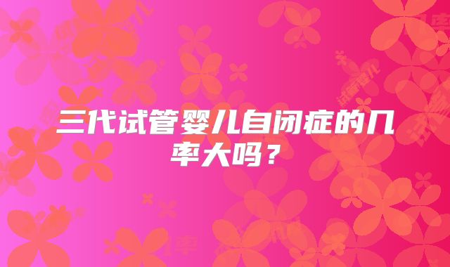三代试管婴儿自闭症的几率大吗?