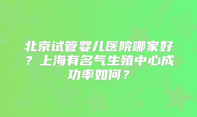 北京试管婴儿医院哪家好？上海有名气生殖中心成功率如何？