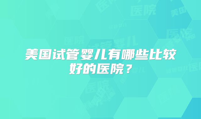 美国试管婴儿有哪些比较好的医院?