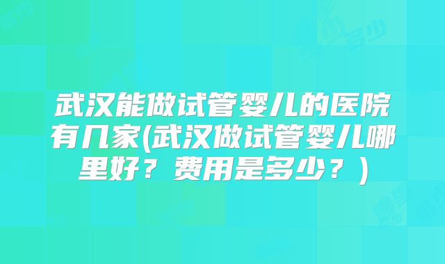 武汉能做试管婴儿的医院有几家(武汉做试管婴儿哪里好？费用是多少？)