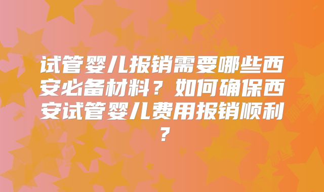 试管婴儿报销需要哪些西安必备材料?如何确保西安试管婴儿费用报销顺利?