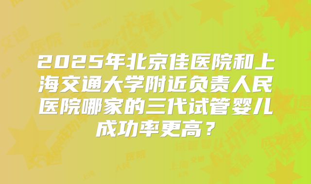 2025年北京佳医院和上海交通大学附近负责人民医院哪家的三代试管婴儿成功率更高?