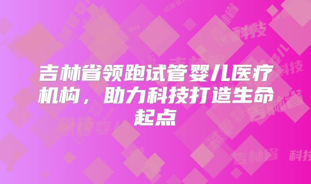 吉林省领跑试管婴儿医疗机构，助力科技打造生命起点
