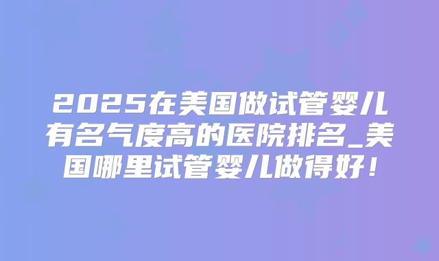 2025在美国做试管婴儿有名气度高的医院排名_美国哪里试管婴儿做得好!