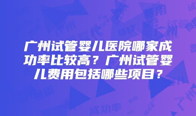 广州试管婴儿医院哪家成功率比较高？广州试管婴儿费用包括哪些项目？