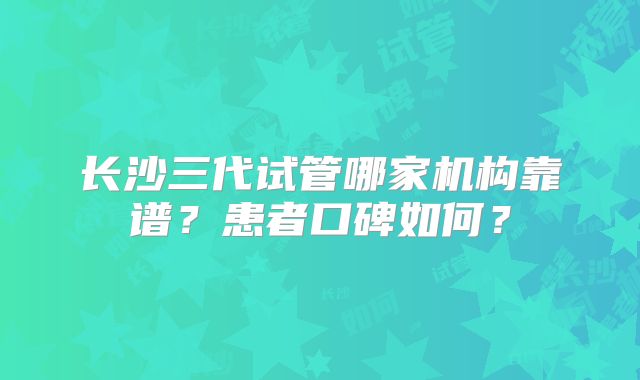 长沙三代试管哪家机构靠谱?患者口碑如何?