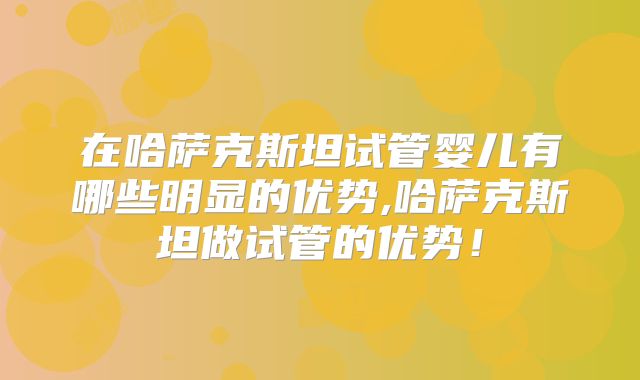 在哈萨克斯坦试管婴儿有哪些明显的优势,哈萨克斯坦做试管的优势!