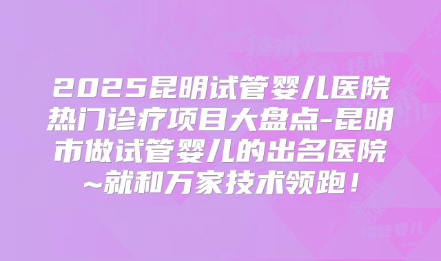2025昆明试管婴儿医院热门诊疗项目大盘点-昆明市做试管婴儿的出名医院~就和万家技术领跑！