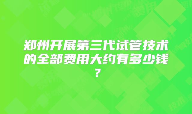 郑州开展第三代试管技术的全部费用大约有多少钱?