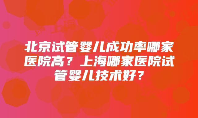 北京试管婴儿成功率哪家医院高?上海哪家医院试管婴儿技术好?