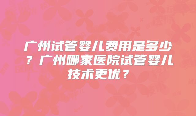 广州试管婴儿费用是多少?广州哪家医院试管婴儿技术更优?