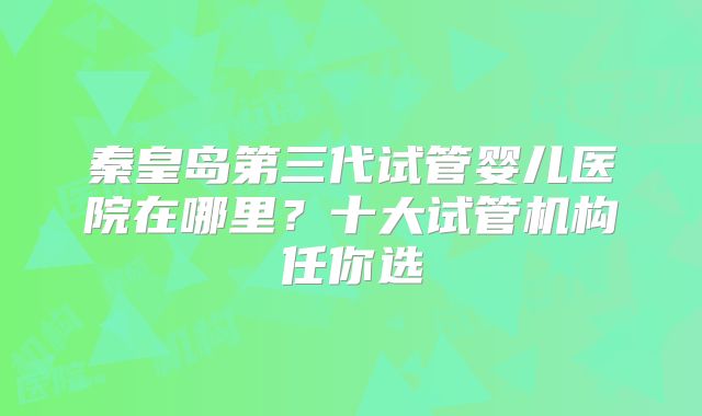 秦皇岛第三代试管婴儿医院在哪里?十大试管机构任你选