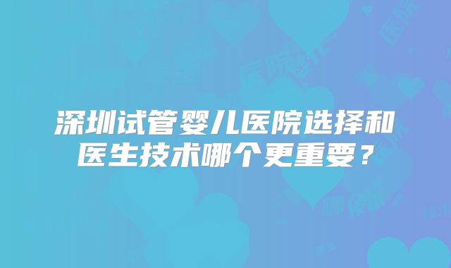 深圳试管婴儿医院选择和医生技术哪个更重要?