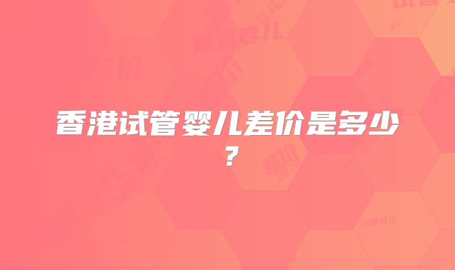 香港试管婴儿差价是多少？