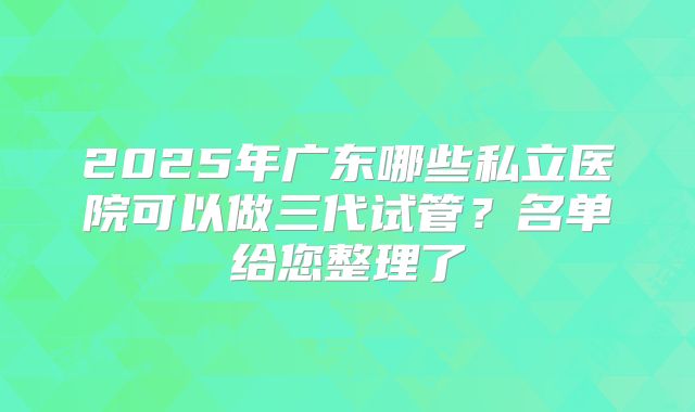 2025年广东哪些私立医院可以做三代试管?名单给您整理了