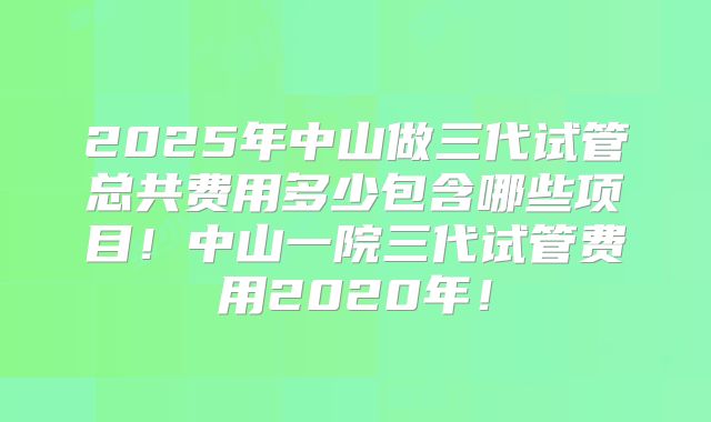 2025年中山做三代试管总共费用多少包含哪些项目！中山一院三代试管费用2020年！