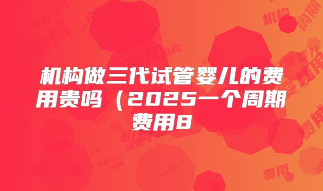 机构做三代试管婴儿的费用贵吗（2025一个周期费用8