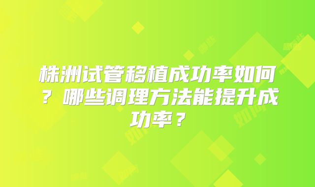 株洲试管移植成功率如何?哪些调理方法能提升成功率?