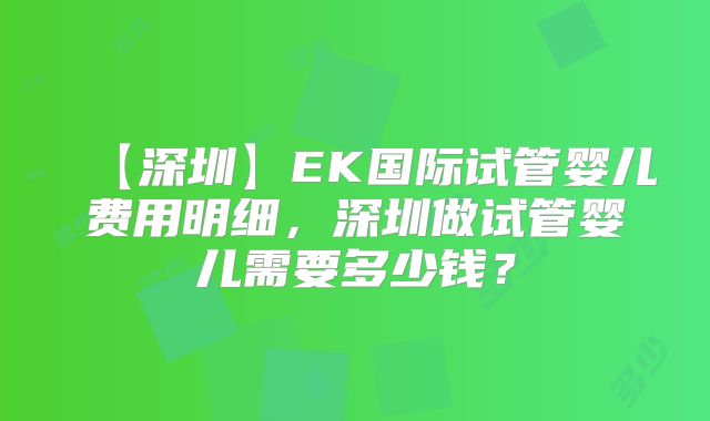 【深圳】EK国际试管婴儿费用明细,深圳做试管婴儿需要多少钱?