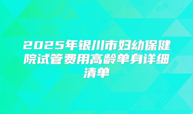 2025年银川市妇幼保健院试管费用高龄单身详细清单